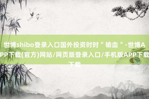 世博shibo登录入口国外投资时时＂输血＂-世博APP下载(官方)网站/网页版登录入口/手机版APP下载