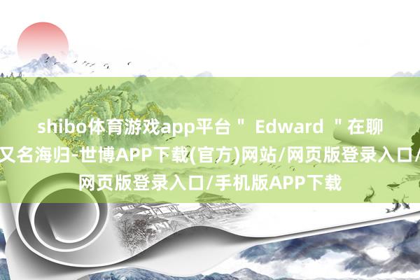 shibo体育游戏app平台＂ Edward ＂在聊天中默示我方是又名海归-世博APP下载(官方)网站/网页版登录入口/手机版APP下载