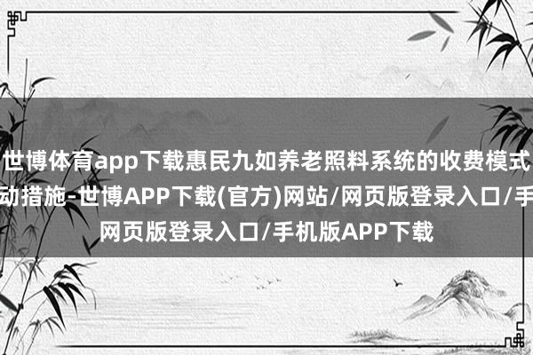 世博体育app下载惠民九如养老照料系统的收费模式包括了多种手动措施-世博APP下载(官方)网站/网页版登录入口/手机版APP下载