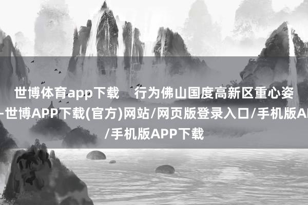 世博体育app下载    行为佛山国度高新区重心姿首之一-世博APP下载(官方)网站/网页版登录入口/手机版APP下载