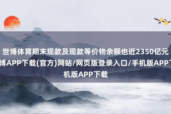世博体育期末现款及现款等价物余额也近2350亿元-世博APP下载(官方)网站/网页版登录入口/手机版APP下载