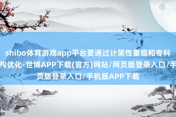 shibo体育游戏app平台要通过计策性重组和专科化整合推动结构优化-世博APP下载(官方)网站/网页版登录入口/手机版APP下载