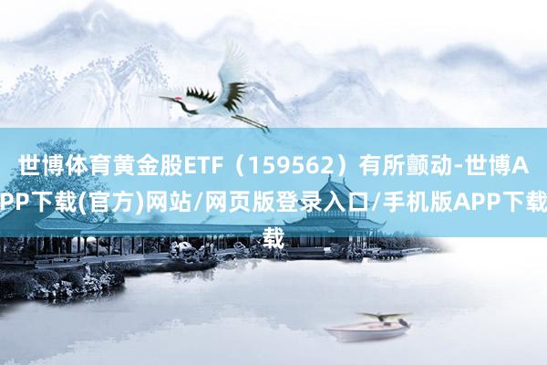 世博体育黄金股ETF（159562）有所颤动-世博APP下载(官方)网站/网页版登录入口/手机版APP下载