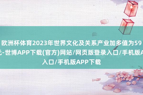 欧洲杯体育2023年世界文化及关系产业加多值为59464亿元-世博APP下载(官方)网站/网页版登录入口/手机版APP下载