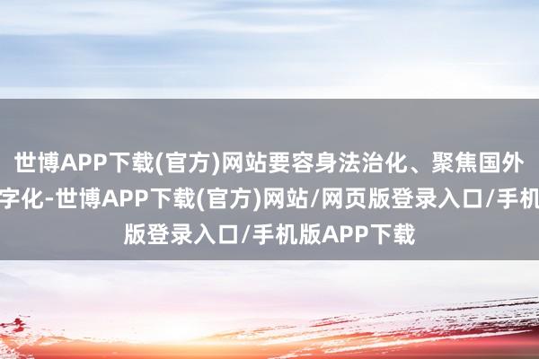 世博APP下载(官方)网站要容身法治化、聚焦国外化、依托数字化-世博APP下载(官方)网站/网页版登录入口/手机版APP下载