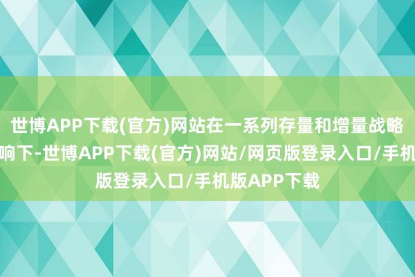 世博APP下载(官方)网站在一系列存量和增量战略重迭效应影响下-世博APP下载(官方)网站/网页版登录入口/手机版APP下载