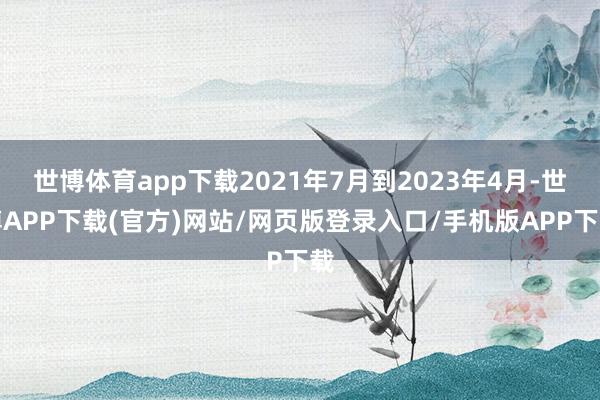 世博体育app下载2021年7月到2023年4月-世博APP下载(官方)网站/网页版登录入口/手机版APP下载