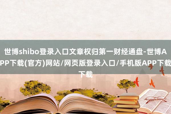 世博shibo登录入口文章权归第一财经通盘-世博APP下载(官方)网站/网页版登录入口/手机版APP下载