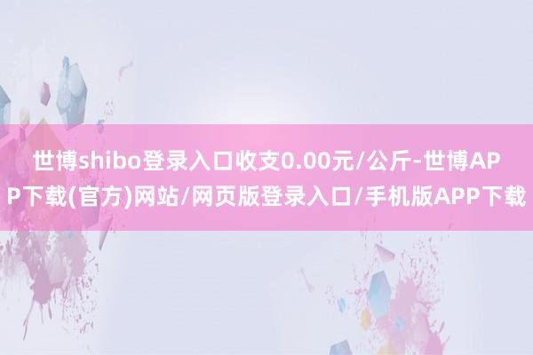 世博shibo登录入口收支0.00元/公斤-世博APP下载(官方)网站/网页版登录入口/手机版APP下载