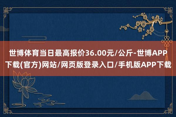 世博体育当日最高报价36.00元/公斤-世博APP下载(官方)网站/网页版登录入口/手机版APP下载