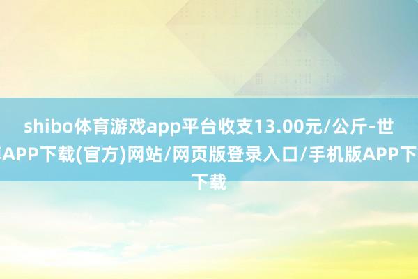shibo体育游戏app平台收支13.00元/公斤-世博APP下载(官方)网站/网页版登录入口/手机版APP下载