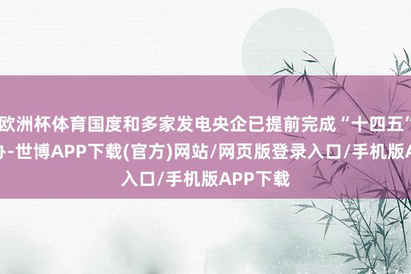 欧洲杯体育国度和多家发电央企已提前完成“十四五”礼貌筹办-世博APP下载(官方)网站/网页版登录入口/手机版APP下载