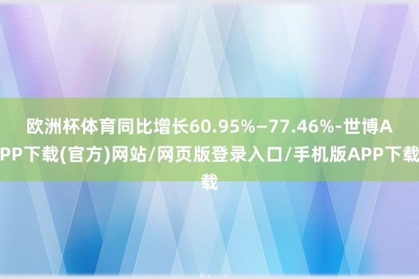 欧洲杯体育同比增长60.95%—77.46%-世博APP下载(官方)网站/网页版登录入口/手机版APP下载