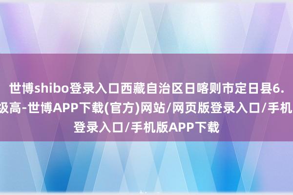 世博shibo登录入口西藏自治区日喀则市定日县6.8级地震震级高-世博APP下载(官方)网站/网页版登录入口/手机版APP下载