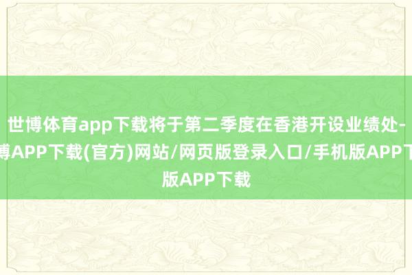 世博体育app下载将于第二季度在香港开设业绩处-世博APP下载(官方)网站/网页版登录入口/手机版APP下载