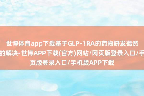 世博体育app下载基于GLP-1RA的药物研发蔼然多重代谢错落的解决-世博APP下载(官方)网站/网页版登录入口/手机版APP下载