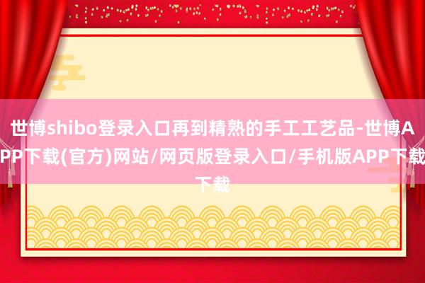 世博shibo登录入口再到精熟的手工工艺品-世博APP下载(官方)网站/网页版登录入口/手机版APP下载
