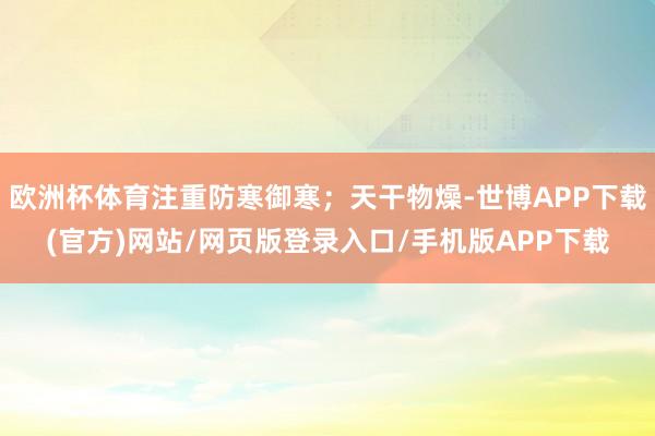 欧洲杯体育注重防寒御寒；天干物燥-世博APP下载(官方)网站/网页版登录入口/手机版APP下载