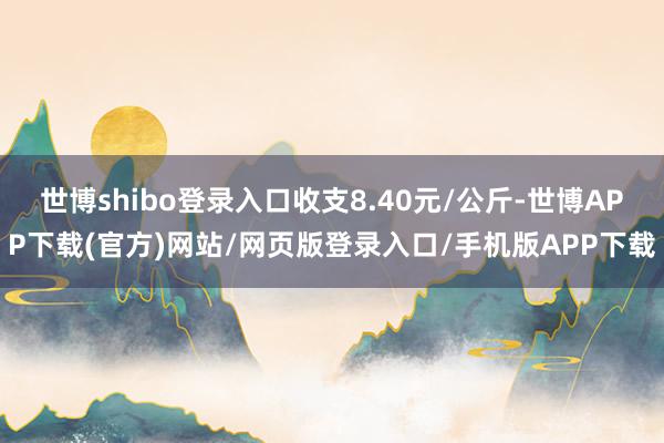 世博shibo登录入口收支8.40元/公斤-世博APP下载(官方)网站/网页版登录入口/手机版APP下载