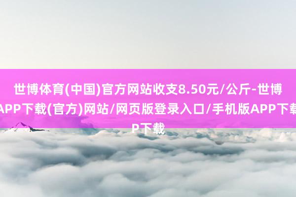 世博体育(中国)官方网站收支8.50元/公斤-世博APP下载(官方)网站/网页版登录入口/手机版APP下载