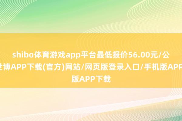 shibo体育游戏app平台最低报价56.00元/公斤-世博APP下载(官方)网站/网页版登录入口/手机版APP下载