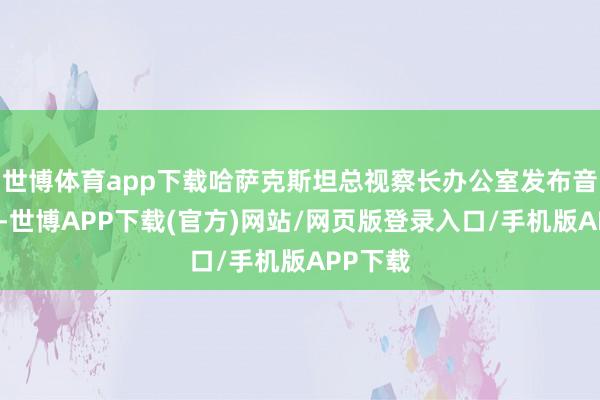 世博体育app下载哈萨克斯坦总视察长办公室发布音书暗示-世博APP下载(官方)网站/网页版登录入口/手机版APP下载