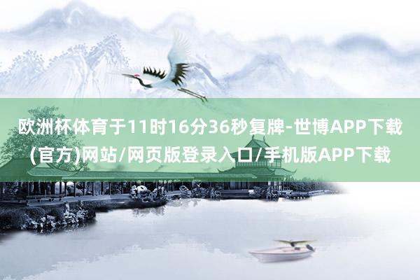 欧洲杯体育于11时16分36秒复牌-世博APP下载(官方)网站/网页版登录入口/手机版APP下载