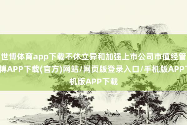 世博体育app下载不休立异和加强上市公司市值经管-世博APP下载(官方)网站/网页版登录入口/手机版APP下载