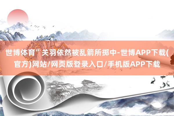 世博体育”关羽依然被乱箭所掷中-世博APP下载(官方)网站/网页版登录入口/手机版APP下载