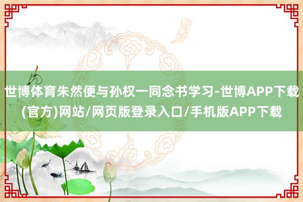 世博体育朱然便与孙权一同念书学习-世博APP下载(官方)网站/网页版登录入口/手机版APP下载