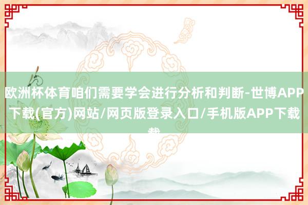 欧洲杯体育咱们需要学会进行分析和判断-世博APP下载(官方)网站/网页版登录入口/手机版APP下载
