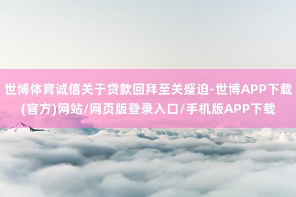 世博体育诚信关于贷款回拜至关蹙迫-世博APP下载(官方)网站/网页版登录入口/手机版APP下载