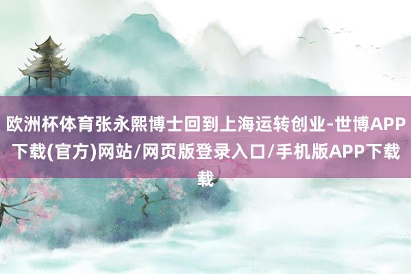 欧洲杯体育张永熙博士回到上海运转创业-世博APP下载(官方)网站/网页版登录入口/手机版APP下载