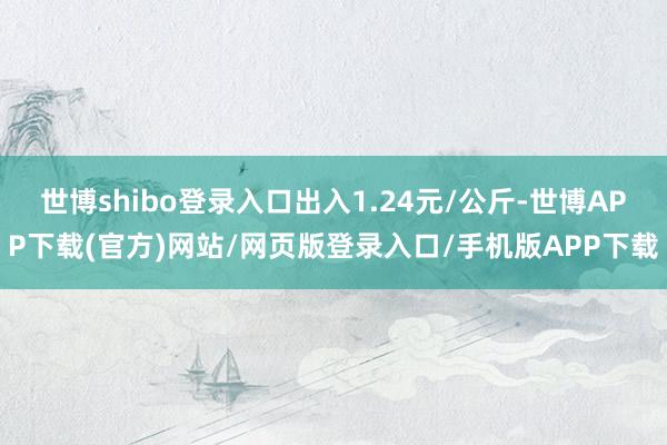 世博shibo登录入口出入1.24元/公斤-世博APP下载(官方)网站/网页版登录入口/手机版APP下载