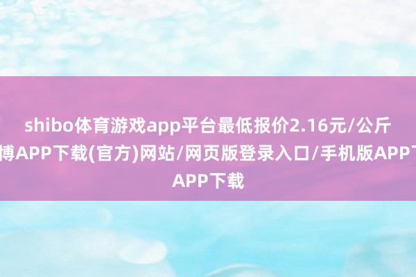 shibo体育游戏app平台最低报价2.16元/公斤-世博APP下载(官方)网站/网页版登录入口/手机版APP下载