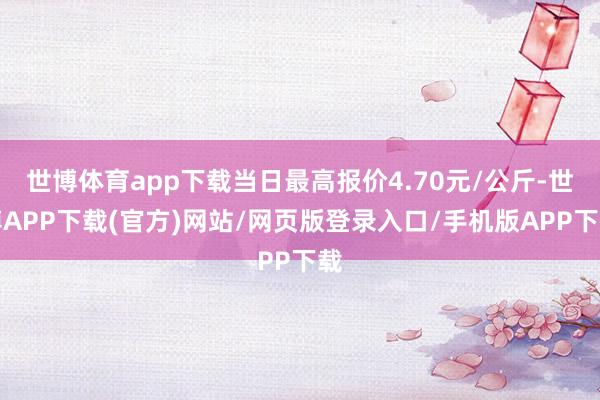 世博体育app下载当日最高报价4.70元/公斤-世博APP下载(官方)网站/网页版登录入口/手机版APP下载