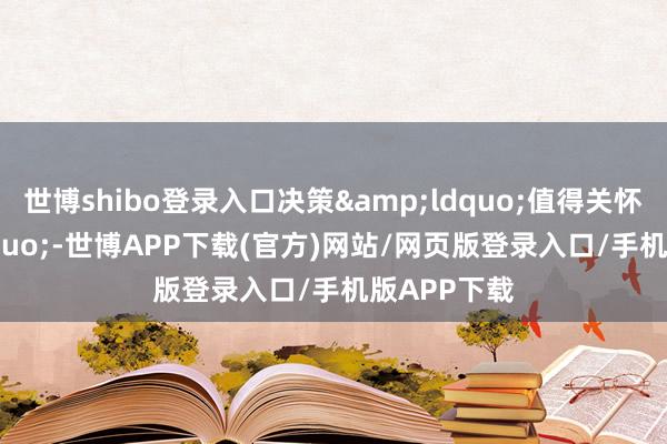 世博shibo登录入口决策&ldquo;值得关怀&rdquo;-世博APP下载(官方)网站/网页版登录入口/手机版APP下载