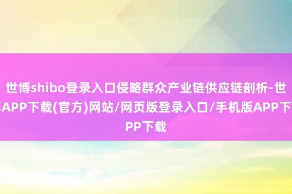 世博shibo登录入口侵略群众产业链供应链剖析-世博APP下载(官方)网站/网页版登录入口/手机版APP下载