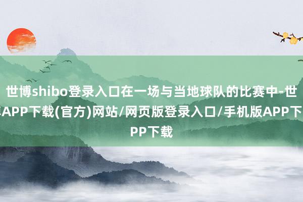 世博shibo登录入口在一场与当地球队的比赛中-世博APP下载(官方)网站/网页版登录入口/手机版APP下载