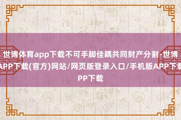 世博体育app下载不可手脚佳耦共同财产分割-世博APP下载(官方)网站/网页版登录入口/手机版APP下载