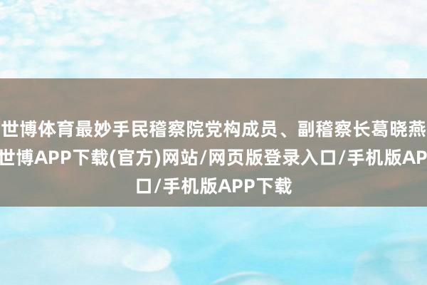 世博体育最妙手民稽察院党构成员、副稽察长葛晓燕先容-世博APP下载(官方)网站/网页版登录入口/手机版APP下载