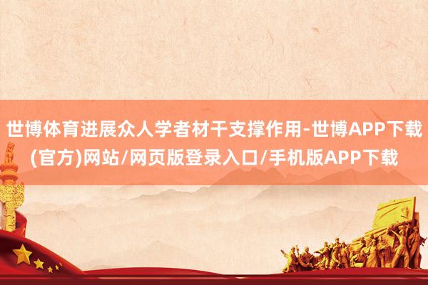 世博体育进展众人学者材干支撑作用-世博APP下载(官方)网站/网页版登录入口/手机版APP下载