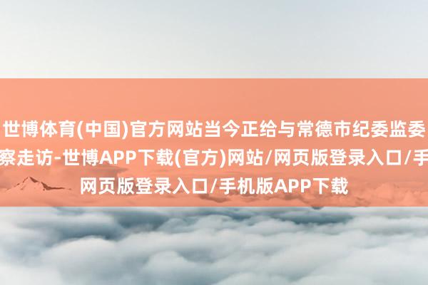 世博体育(中国)官方网站当今正给与常德市纪委监委步骤审查和监察走访-世博APP下载(官方)网站/网页版登录入口/手机版APP下载