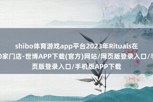 shibo体育游戏app平台2023年Rituals在寰球新开近200家门店-世博APP下载(官方)网站/网页版登录入口/手机版APP下载
