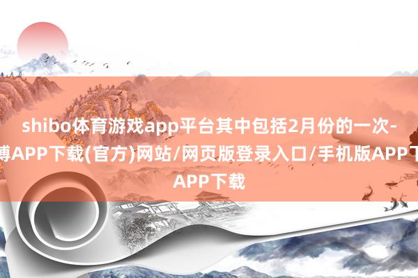 shibo体育游戏app平台其中包括2月份的一次-世博APP下载(官方)网站/网页版登录入口/手机版APP下载