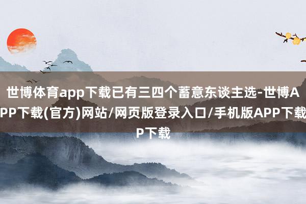 世博体育app下载已有三四个蓄意东谈主选-世博APP下载(官方)网站/网页版登录入口/手机版APP下载