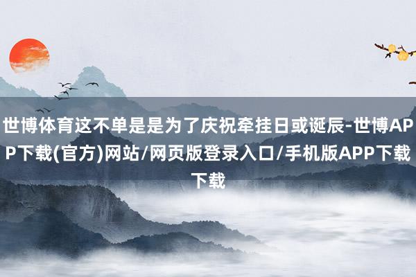 世博体育这不单是是为了庆祝牵挂日或诞辰-世博APP下载(官方)网站/网页版登录入口/手机版APP下载