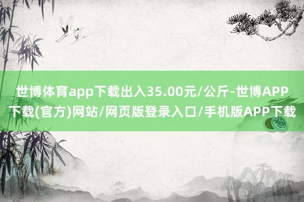 世博体育app下载出入35.00元/公斤-世博APP下载(官方)网站/网页版登录入口/手机版APP下载