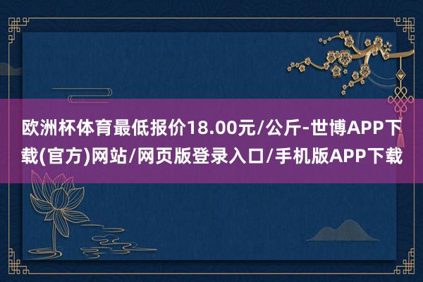 欧洲杯体育最低报价18.00元/公斤-世博APP下载(官方)网站/网页版登录入口/手机版APP下载