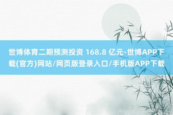 世博体育二期预测投资 168.8 亿元-世博APP下载(官方)网站/网页版登录入口/手机版APP下载